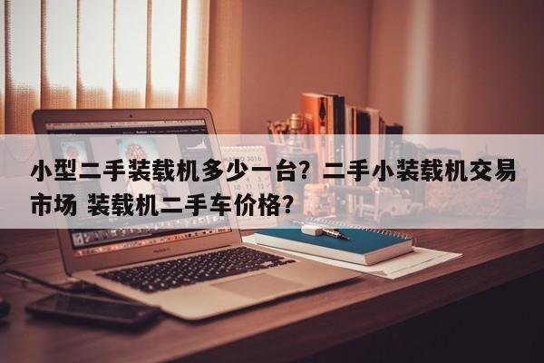 小型二手裝載機多少一臺？二手小裝載機交易市場 裝載機二手車價格？