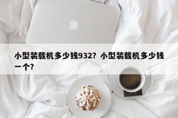 小型裝載機(jī)多少錢932？小型裝載機(jī)多少錢一個(gè)？