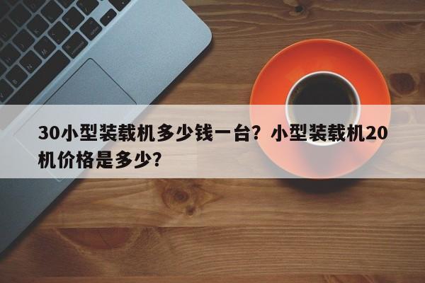 30小型裝載機(jī)多少錢(qián)一臺(tái)？小型裝載機(jī)20機(jī)價(jià)格是多少？