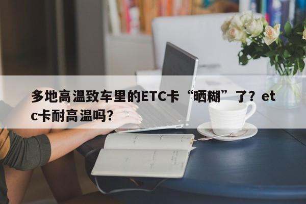 多地高溫致車里的ETC卡“曬糊”了？etc卡耐高溫嗎？