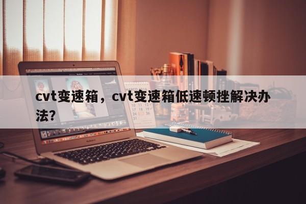 cvt變速箱，cvt變速箱低速頓挫解決辦法？