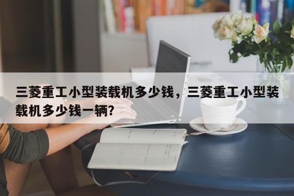 三菱重工小型裝載機多少錢，三菱重工小型裝載機多少錢一輛？