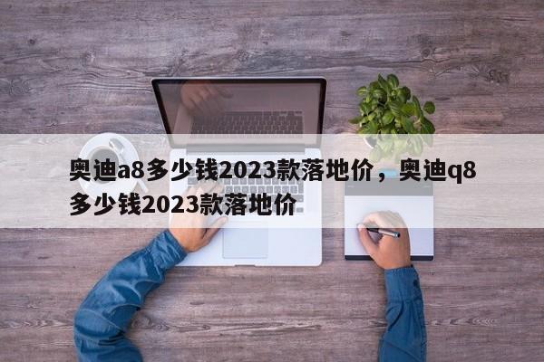 奧迪a8多少錢(qián)2023款落地價(jià)，奧迪q8多少錢(qián)2023款落地價(jià)