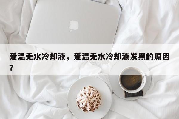愛溫?zé)o水冷卻液，愛溫?zé)o水冷卻液發(fā)黑的原因？