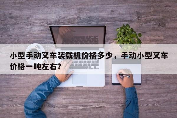 小型手動叉車裝載機價格多少，手動小型叉車價格一噸左右？