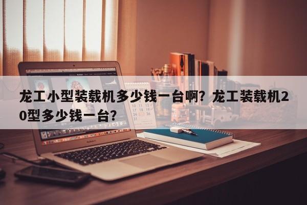 龍工小型裝載機(jī)多少錢一臺(tái)?。魁埞ぱb載機(jī)20型多少錢一臺(tái)？