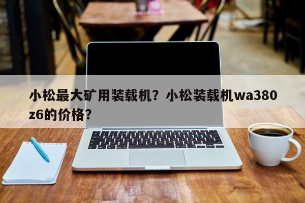 小松最大礦用裝載機？小松裝載機wa380z6的價格？