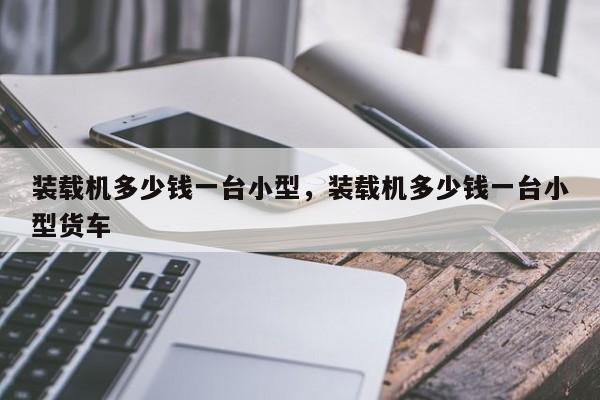 裝載機多少錢一臺小型，裝載機多少錢一臺小型貨車