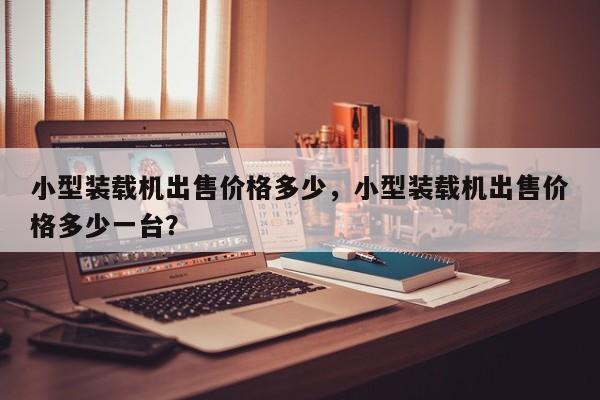 小型裝載機出售價格多少，小型裝載機出售價格多少一臺？