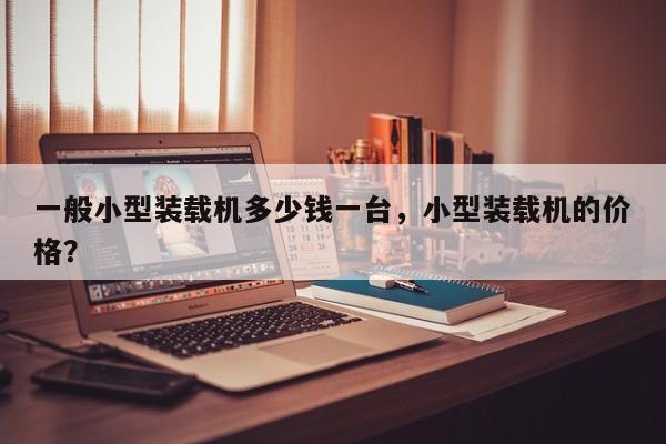 一般小型裝載機(jī)多少錢一臺(tái)，小型裝載機(jī)的價(jià)格？