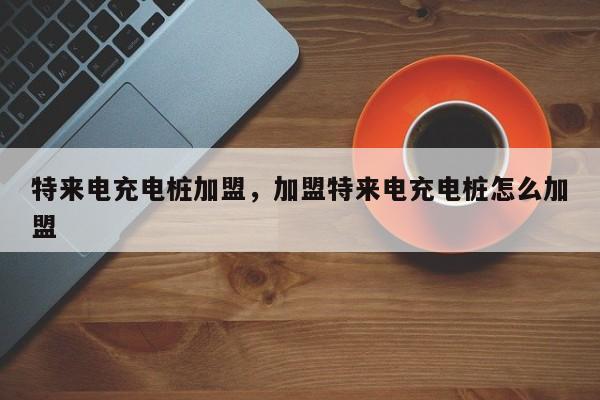 特來電充電樁加盟，加盟特來電充電樁怎么加盟