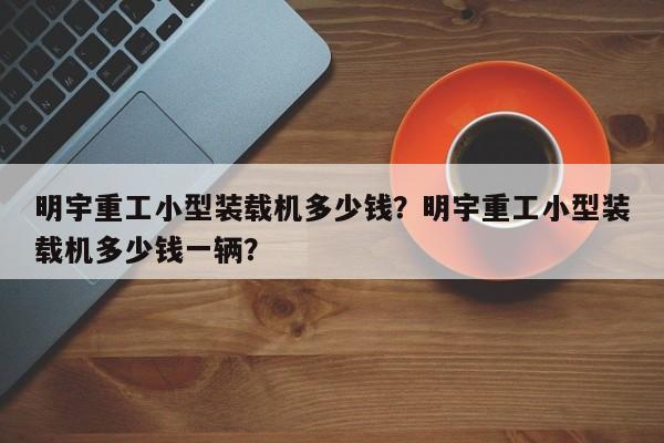 明宇重工小型裝載機(jī)多少錢？明宇重工小型裝載機(jī)多少錢一輛？