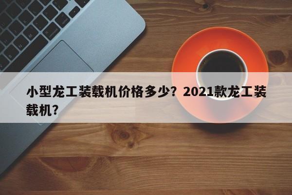 小型龍工裝載機價格多少？2021款龍工裝載機？