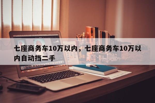 七座商務(wù)車(chē)10萬(wàn)以內(nèi)，七座商務(wù)車(chē)10萬(wàn)以內(nèi)自動(dòng)擋二手