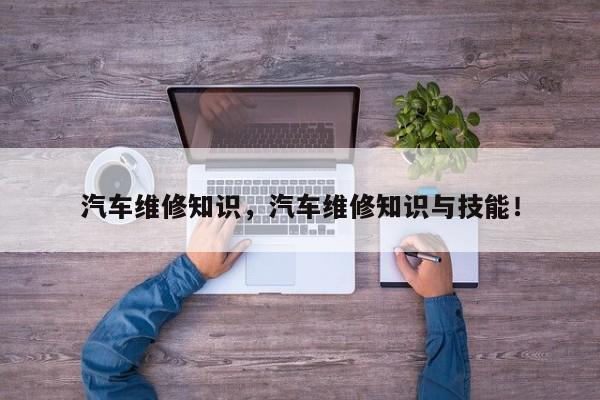 汽車(chē)維修知識(shí)，汽車(chē)維修知識(shí)與技能！