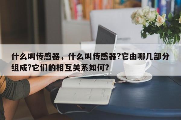 什么叫傳感器，什么叫傳感器?它由哪幾部分組成?它們的相互關(guān)系如何?
