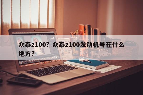 眾泰z100？眾泰z100發(fā)動(dòng)機(jī)號(hào)在什么地方？