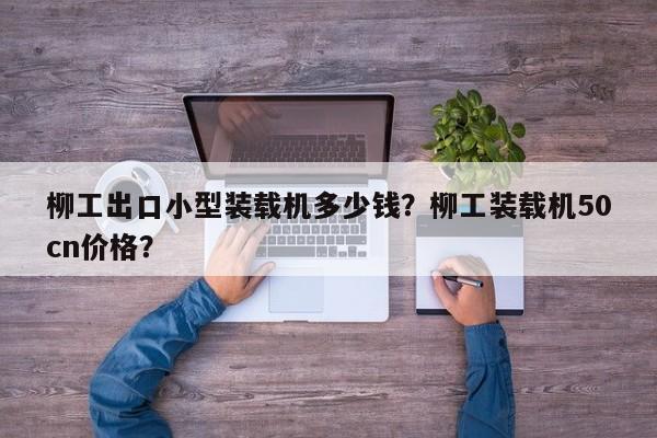 柳工出口小型裝載機多少錢？柳工裝載機50cn價格？