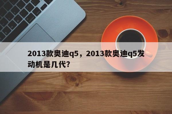 2013款奧迪q5，2013款奧迪q5發(fā)動機是幾代？