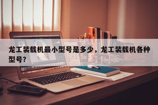 龍工裝載機(jī)最小型號(hào)是多少，龍工裝載機(jī)各種型號(hào)？