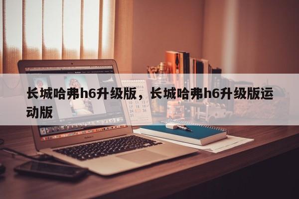 長(zhǎng)城哈弗h6升級(jí)版，長(zhǎng)城哈弗h6升級(jí)版運(yùn)動(dòng)版