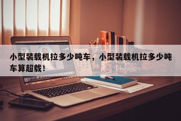 小型裝載機拉多少噸車，小型裝載機拉多少噸車算超載！