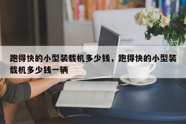 跑得快的小型裝載機(jī)多少錢，跑得快的小型裝載機(jī)多少錢一輛