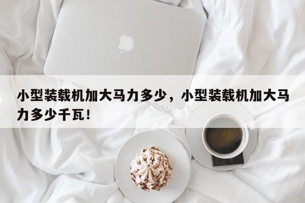 小型裝載機加大馬力多少，小型裝載機加大馬力多少千瓦！
