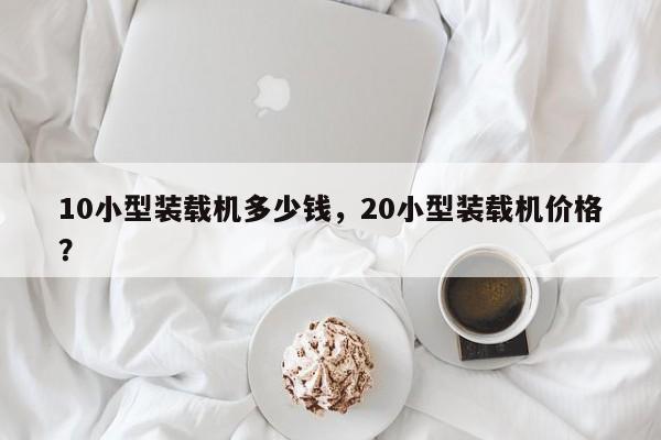 10小型裝載機(jī)多少錢，20小型裝載機(jī)價(jià)格？