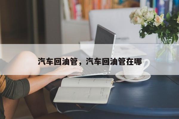 汽車回油管，汽車回油管在哪