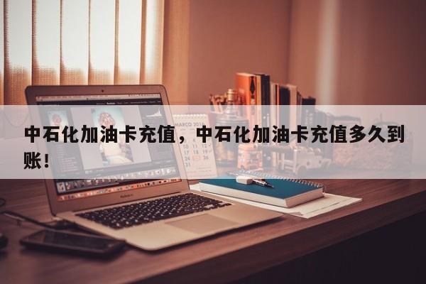 中石化加油卡充值，中石化加油卡充值多久到賬！