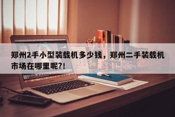 鄭州2手小型裝載機多少錢，鄭州二手裝載機市場在哪里呢?！