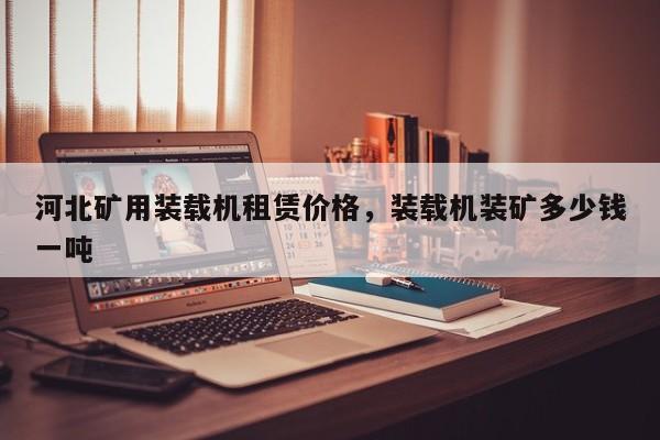 河北礦用裝載機(jī)租賃價(jià)格，裝載機(jī)裝礦多少錢一噸