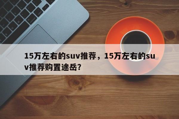 15萬(wàn)左右的suv推薦，15萬(wàn)左右的suv推薦購(gòu)置途岳？