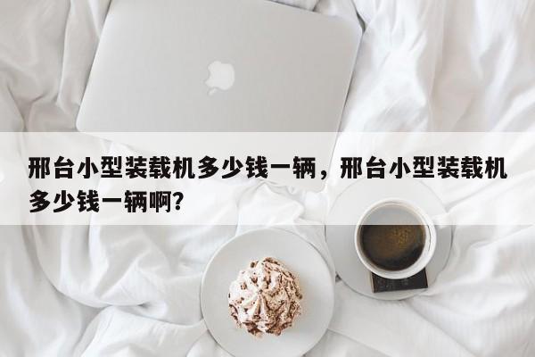 邢臺小型裝載機多少錢一輛，邢臺小型裝載機多少錢一輛啊？