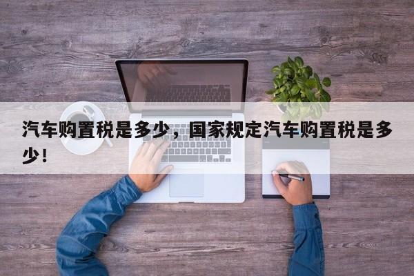 汽車購(gòu)置稅是多少，國(guó)家規(guī)定汽車購(gòu)置稅是多少！