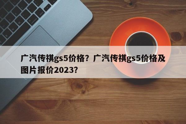 廣汽傳祺gs5價(jià)格？廣汽傳祺gs5價(jià)格及圖片報(bào)價(jià)2023？