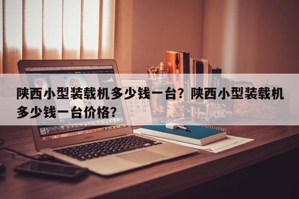 陜西小型裝載機多少錢一臺？陜西小型裝載機多少錢一臺價格？