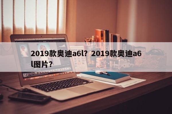 2019款?yuàn)W迪a6l？2019款?yuàn)W迪a6l圖片？