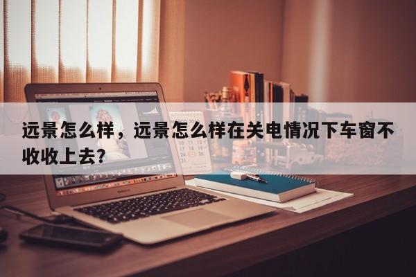 遠景怎么樣，遠景怎么樣在關(guān)電情況下車窗不收收上去？