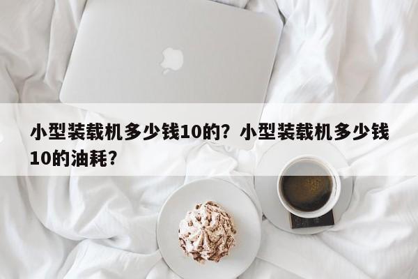 小型裝載機(jī)多少錢10的？小型裝載機(jī)多少錢10的油耗？