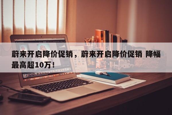蔚來開啟降價(jià)促銷，蔚來開啟降價(jià)促銷 降幅最高超10萬！