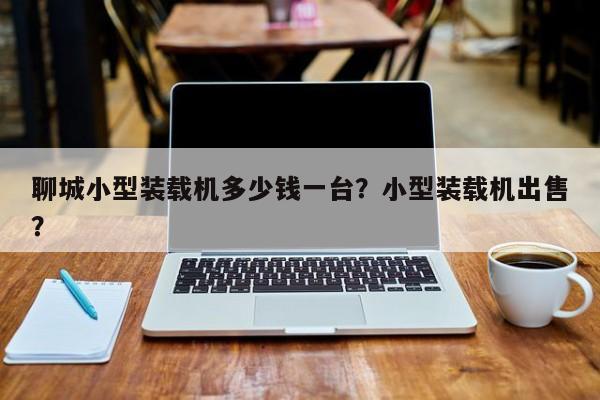 聊城小型裝載機(jī)多少錢一臺？小型裝載機(jī)出售？