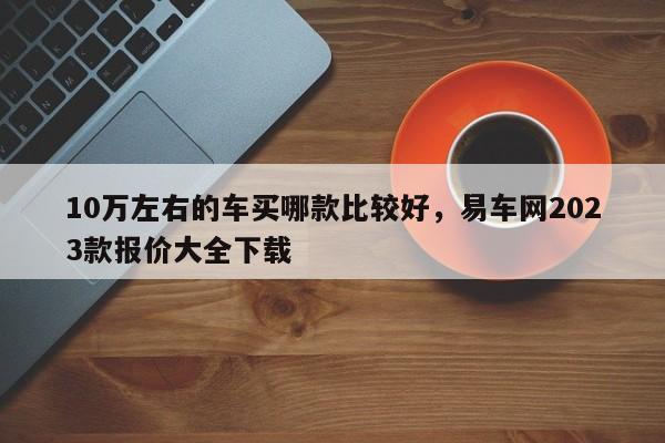 10萬(wàn)左右的車買哪款比較好，易車網(wǎng)2023款報(bào)價(jià)大全下載
