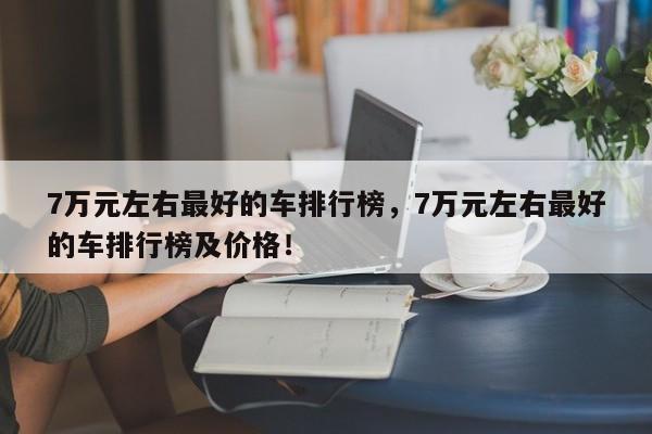 7萬(wàn)元左右最好的車(chē)排行榜，7萬(wàn)元左右最好的車(chē)排行榜及價(jià)格！
