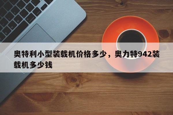 奧特利小型裝載機價格多少，奧力特942裝載機多少錢