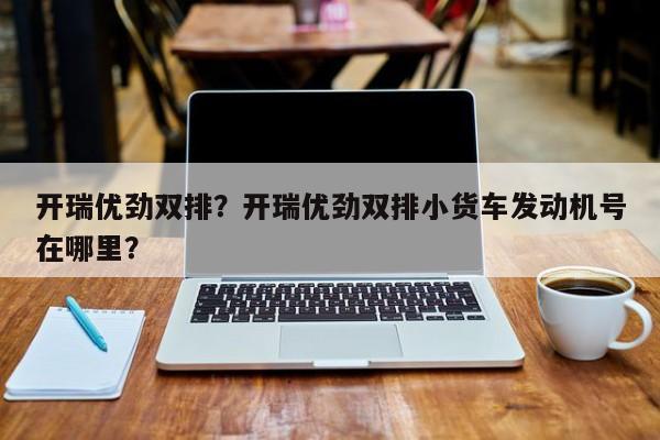 開瑞優(yōu)勁雙排？開瑞優(yōu)勁雙排小貨車發(fā)動機號在哪里？