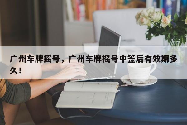廣州車牌搖號，廣州車牌搖號中簽后有效期多久！