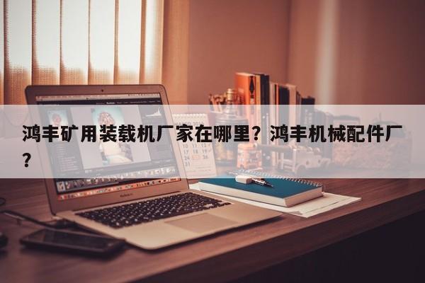 鴻豐礦用裝載機(jī)廠家在哪里？鴻豐機(jī)械配件廠？