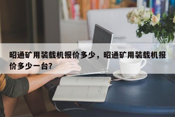 昭通礦用裝載機報價多少，昭通礦用裝載機報價多少一臺？